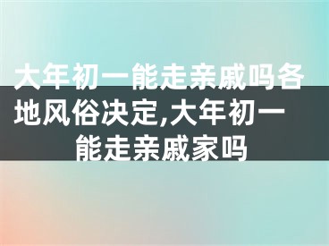 大年初一能走亲戚吗各地风俗决定,大年初一能走亲戚家吗