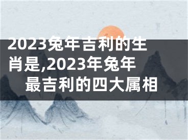 2023兔年吉利的生肖是,2023年兔年最吉利的四大属相