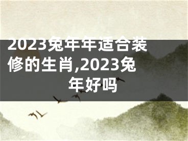 2023兔年年适合装修的生肖,2023兔年好吗