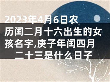 2023年4月6日农历闰二月十六出生的女孩名字,庚子年闰四月二十三是什么日子