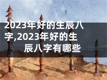 2023年好的生辰八字,2023年好的生辰八字有哪些