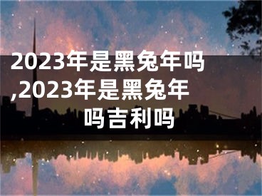 2023年是黑兔年吗,2023年是黑兔年吗吉利吗