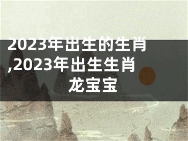 2023年出生的生肖,2023年出生生肖龙宝宝