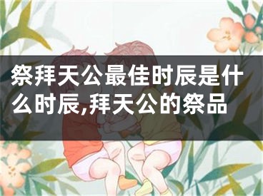 祭拜天公最佳时辰是什么时辰,拜天公的祭品