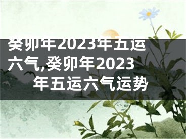 癸卯年2023年五运六气,癸卯年2023年五运六气运势