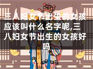 三八妇女节出生的女孩应该叫什么名字呢,三八妇女节出生的女孩好吗