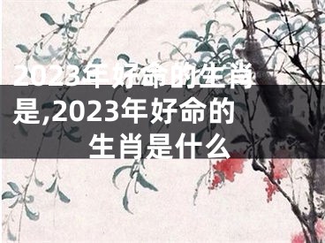 2023年好命的生肖是,2023年好命的生肖是什么