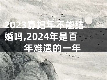 2023寡妇年不能结婚吗,2024年是百年难遇的一年