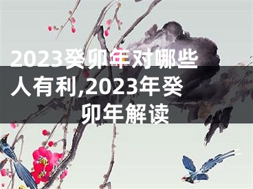 2023癸卯年对哪些人有利,2023年癸卯年解读