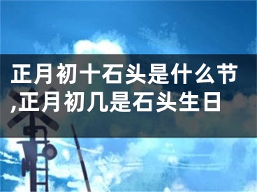 正月初十石头是什么节,正月初几是石头生日