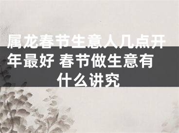 属龙春节生意人几点开年最好 春节做生意有什么讲究