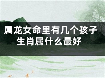 属龙女命里有几个孩子 生肖属什么最好