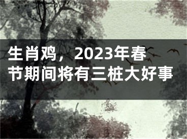 生肖鸡，2023年春节期间将有三桩大好事