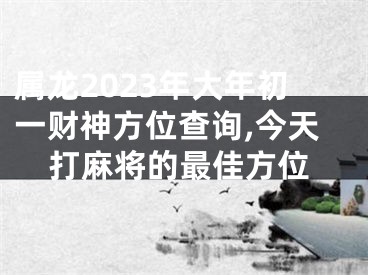 属龙2023年大年初一财神方位查询,今天打麻将的最佳方位