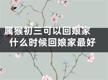 属猴初三可以回娘家 什么时候回娘家最好