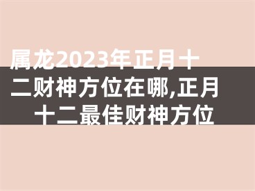 属龙2023年正月十二财神方位在哪,正月十二最佳财神方位