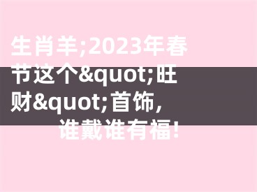 生肖羊;2023年春节这个&quot;旺财&quot;首饰,谁戴谁有福!