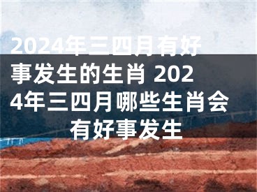 2024年三四月有好事发生的生肖 2024年三四月哪些生肖会有好事发生