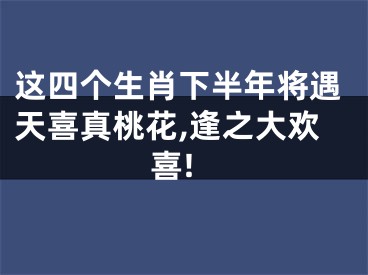 这四个生肖下半年将遇天喜真桃花,逢之大欢喜!