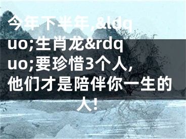 今年下半年,&ldquo;生肖龙&rdquo;要珍惜3个人,他们才是陪伴你一生的人!