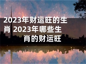 2023年财运旺的生肖 2023年哪些生肖的财运旺