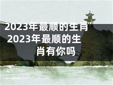 2023年最顺的生肖 2023年最顺的生肖有你吗