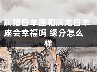 属猪白羊座和属龙白羊座会幸福吗 缘分怎么样