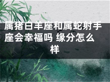 属猪白羊座和属蛇射手座会幸福吗 缘分怎么样