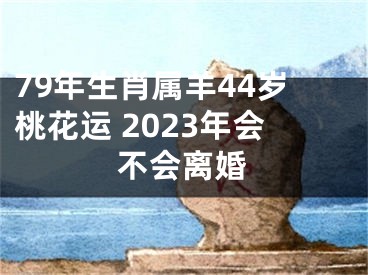 79年生肖属羊44岁桃花运 2023年会不会离婚