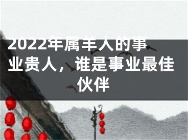 2022年属羊人的事业贵人，谁是事业最佳伙伴