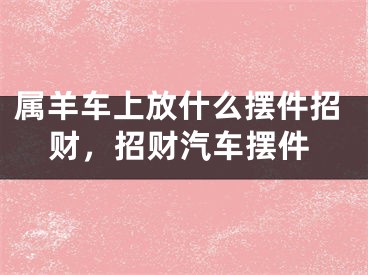 属羊车上放什么摆件招财，招财汽车摆件