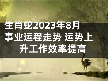 生肖蛇2023年8月事业运程走势 运势上升工作效率提高