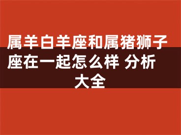 属羊白羊座和属猪狮子座在一起怎么样 分析大全