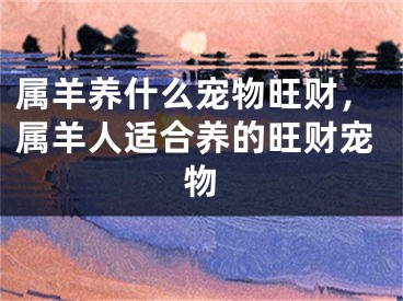 属羊养什么宠物旺财，属羊人适合养的旺财宠物