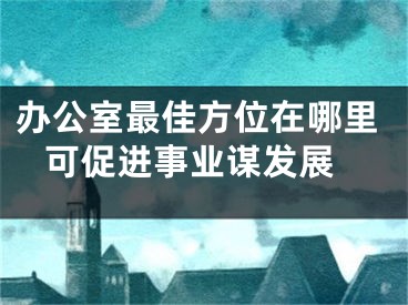 办公室最佳方位在哪里 可促进事业谋发展