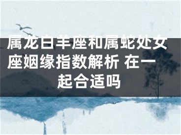 属龙白羊座和属蛇处女座姻缘指数解析 在一起合适吗