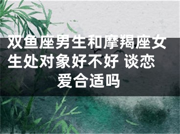 双鱼座男生和摩羯座女生处对象好不好 谈恋爱合适吗