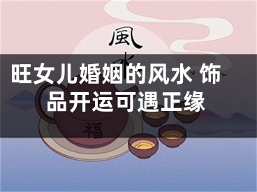 旺女儿婚姻的风水 饰品开运可遇正缘