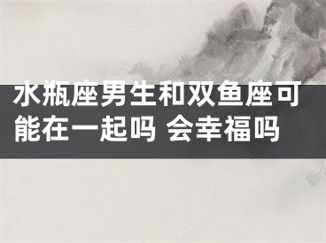 水瓶座男生和双鱼座可能在一起吗 会幸福吗