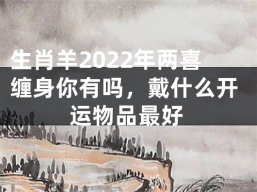 生肖羊2022年两喜缠身你有吗，戴什么开运物品最好