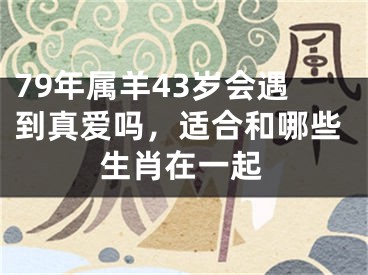 79年属羊43岁会遇到真爱吗，适合和哪些生肖在一起