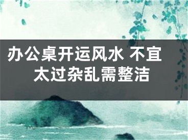 办公桌开运风水 不宜太过杂乱需整洁