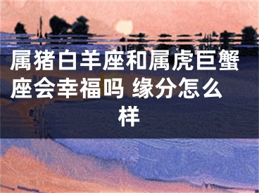 属猪白羊座和属虎巨蟹座会幸福吗 缘分怎么样