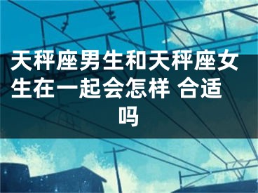 天秤座男生和天秤座女生在一起会怎样 合适吗