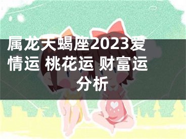 属龙天蝎座2023爱情运 桃花运 财富运分析