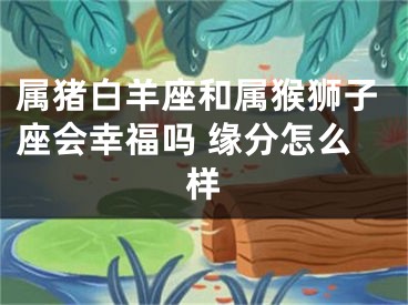 属猪白羊座和属猴狮子座会幸福吗 缘分怎么样