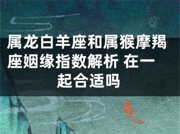 属龙白羊座和属猴摩羯座姻缘指数解析 在一起合适吗