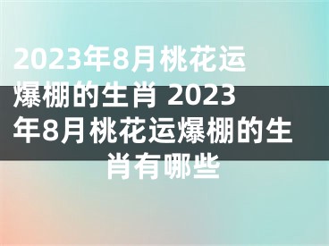 2023年8月桃花运爆棚的生肖 2023年8月桃花运爆棚的生肖有哪些