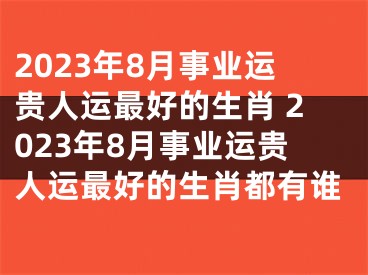 2023年8月事业运贵人运最好的生肖 2023年8月事业运贵人运最好的生肖都有谁