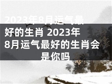 2023年8月运气最好的生肖 2023年8月运气最好的生肖会是你吗